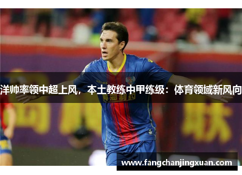 洋帅率领中超上风，本土教练中甲练级：体育领域新风向